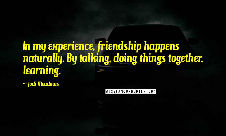 Jodi Meadows Quotes: In my experience, friendship happens naturally. By talking, doing things together, learning.