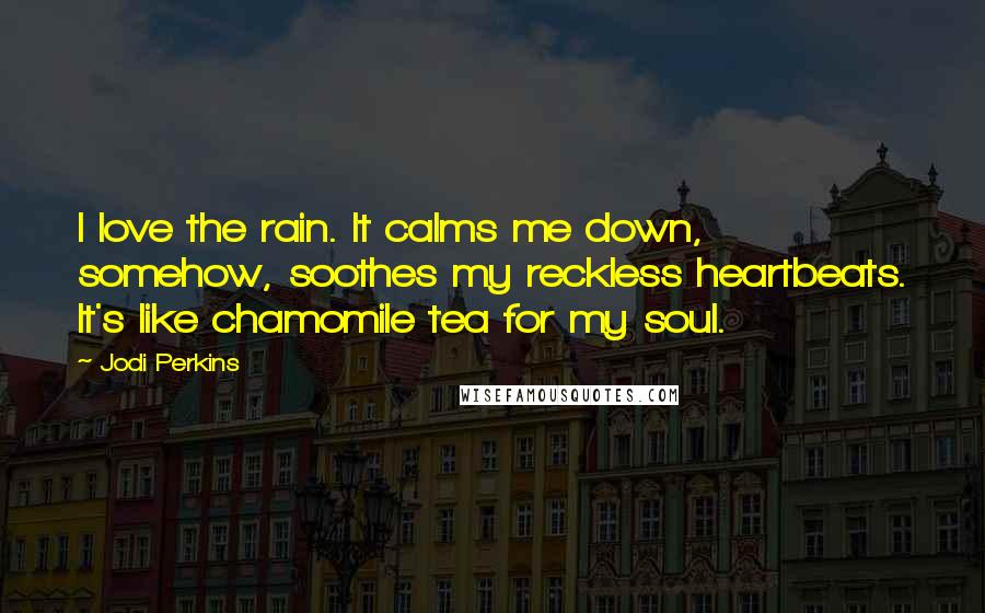 Jodi Perkins Quotes: I love the rain. It calms me down, somehow, soothes my reckless heartbeats. It's like chamomile tea for my soul.