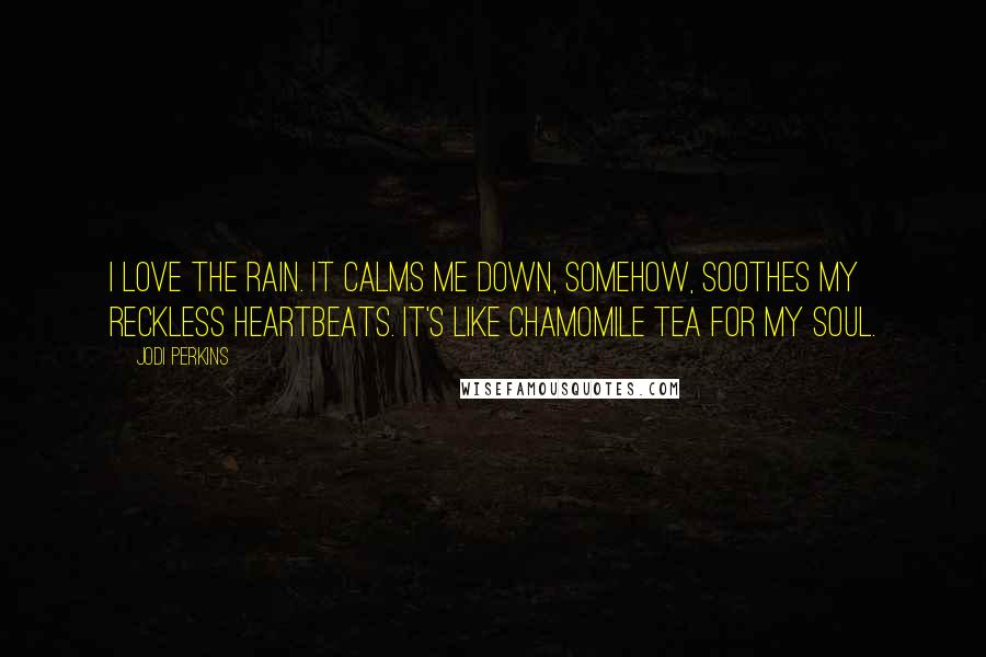 Jodi Perkins Quotes: I love the rain. It calms me down, somehow, soothes my reckless heartbeats. It's like chamomile tea for my soul.