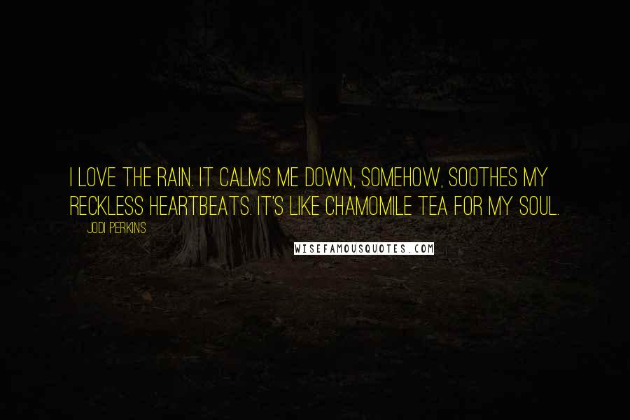 Jodi Perkins Quotes: I love the rain. It calms me down, somehow, soothes my reckless heartbeats. It's like chamomile tea for my soul.