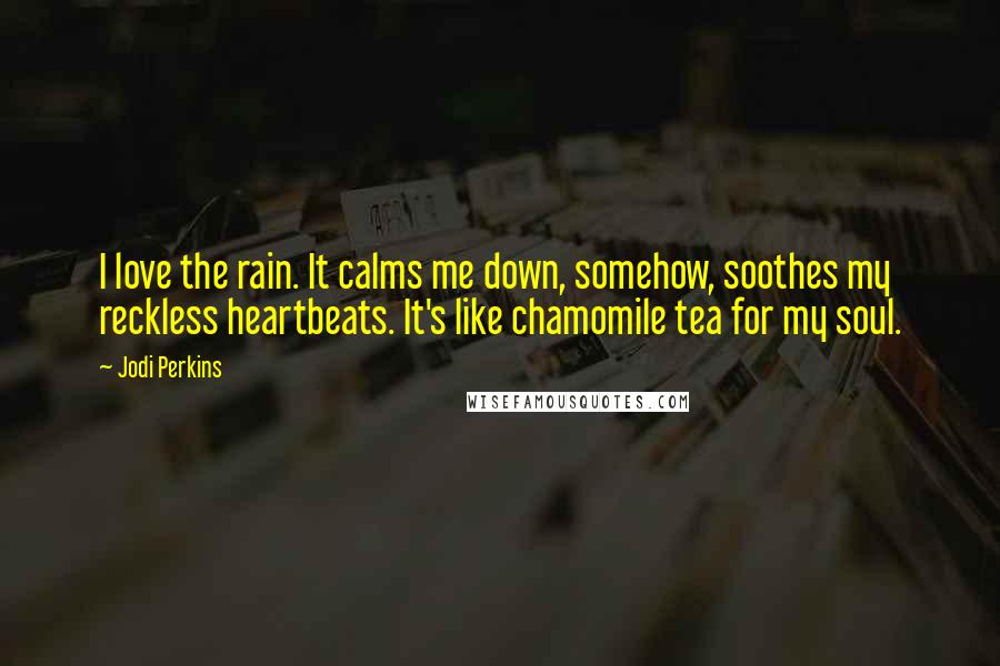 Jodi Perkins Quotes: I love the rain. It calms me down, somehow, soothes my reckless heartbeats. It's like chamomile tea for my soul.