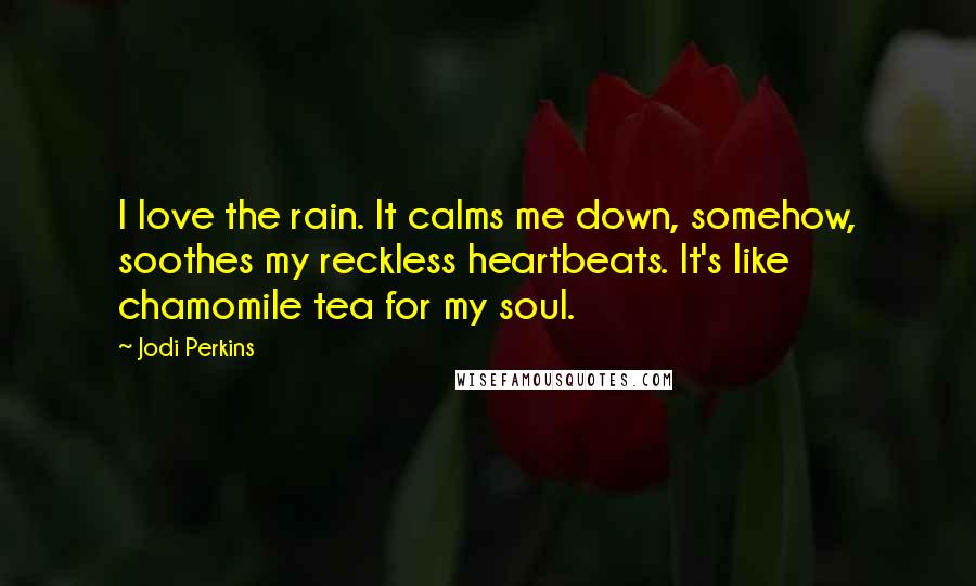 Jodi Perkins Quotes: I love the rain. It calms me down, somehow, soothes my reckless heartbeats. It's like chamomile tea for my soul.