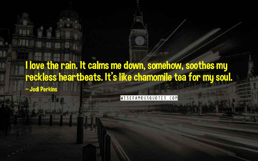 Jodi Perkins Quotes: I love the rain. It calms me down, somehow, soothes my reckless heartbeats. It's like chamomile tea for my soul.