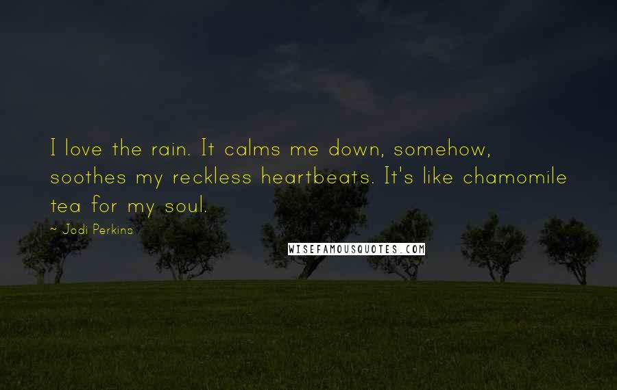 Jodi Perkins Quotes: I love the rain. It calms me down, somehow, soothes my reckless heartbeats. It's like chamomile tea for my soul.