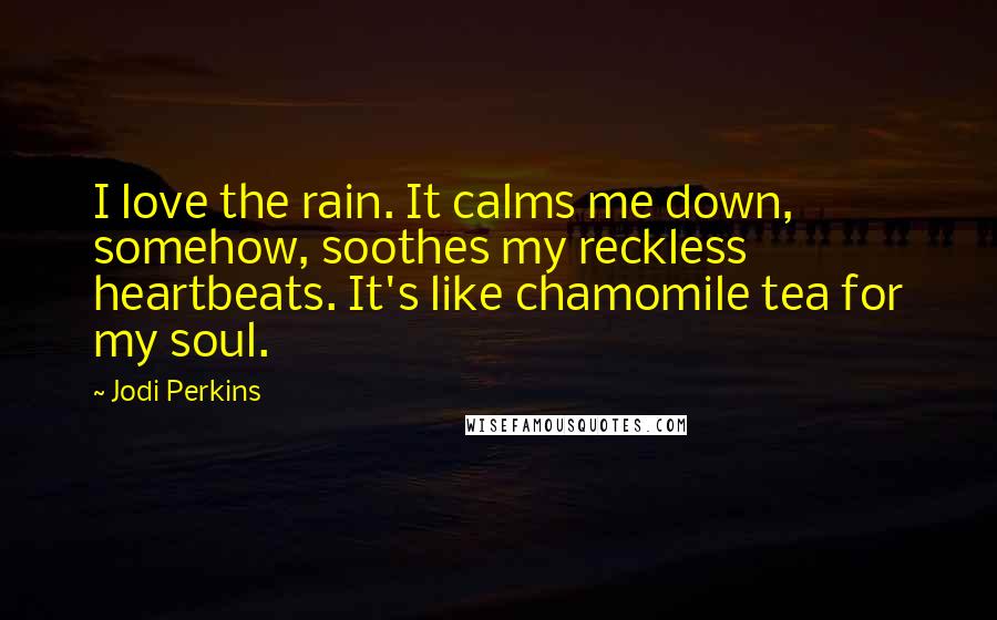 Jodi Perkins Quotes: I love the rain. It calms me down, somehow, soothes my reckless heartbeats. It's like chamomile tea for my soul.