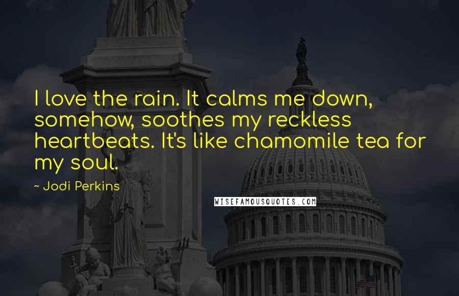 Jodi Perkins Quotes: I love the rain. It calms me down, somehow, soothes my reckless heartbeats. It's like chamomile tea for my soul.