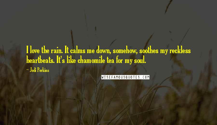 Jodi Perkins Quotes: I love the rain. It calms me down, somehow, soothes my reckless heartbeats. It's like chamomile tea for my soul.