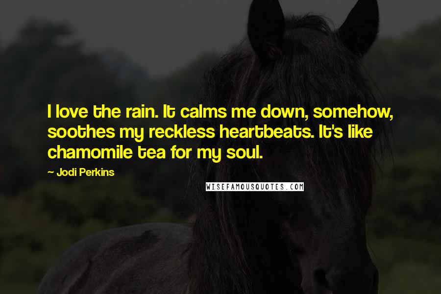 Jodi Perkins Quotes: I love the rain. It calms me down, somehow, soothes my reckless heartbeats. It's like chamomile tea for my soul.