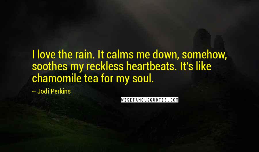 Jodi Perkins Quotes: I love the rain. It calms me down, somehow, soothes my reckless heartbeats. It's like chamomile tea for my soul.