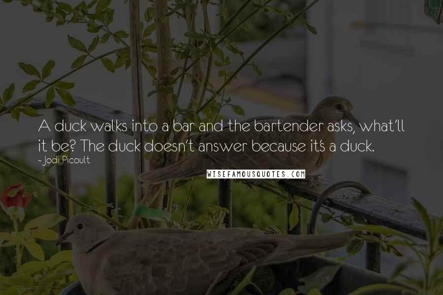 Jodi Picoult Quotes: A duck walks into a bar and the bartender asks, what'll it be? The duck doesn't answer because it's a duck.