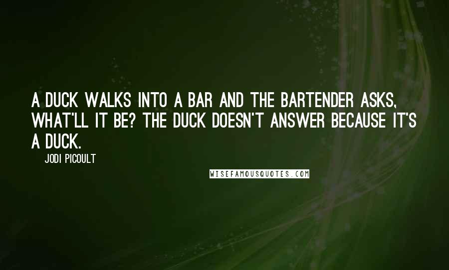 Jodi Picoult Quotes: A duck walks into a bar and the bartender asks, what'll it be? The duck doesn't answer because it's a duck.