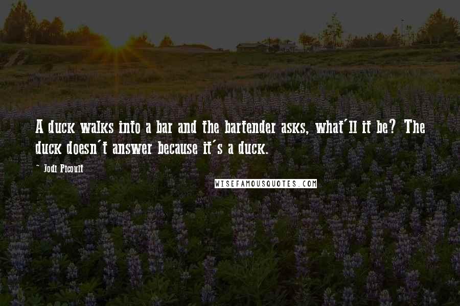 Jodi Picoult Quotes: A duck walks into a bar and the bartender asks, what'll it be? The duck doesn't answer because it's a duck.