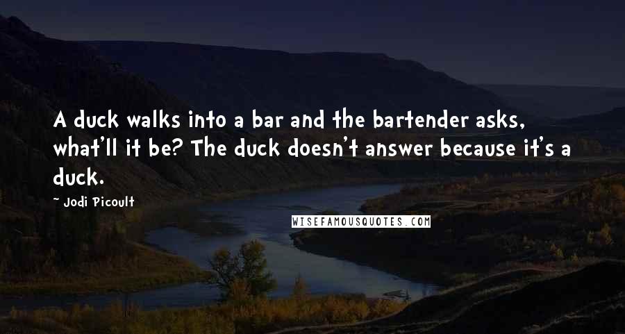 Jodi Picoult Quotes: A duck walks into a bar and the bartender asks, what'll it be? The duck doesn't answer because it's a duck.