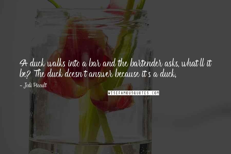 Jodi Picoult Quotes: A duck walks into a bar and the bartender asks, what'll it be? The duck doesn't answer because it's a duck.