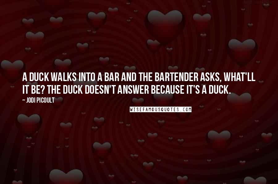 Jodi Picoult Quotes: A duck walks into a bar and the bartender asks, what'll it be? The duck doesn't answer because it's a duck.