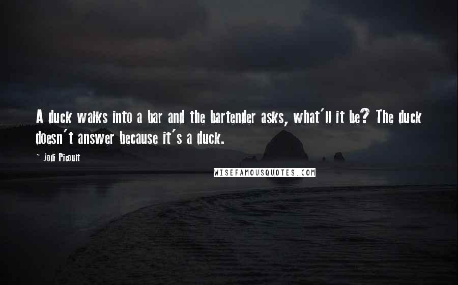 Jodi Picoult Quotes: A duck walks into a bar and the bartender asks, what'll it be? The duck doesn't answer because it's a duck.