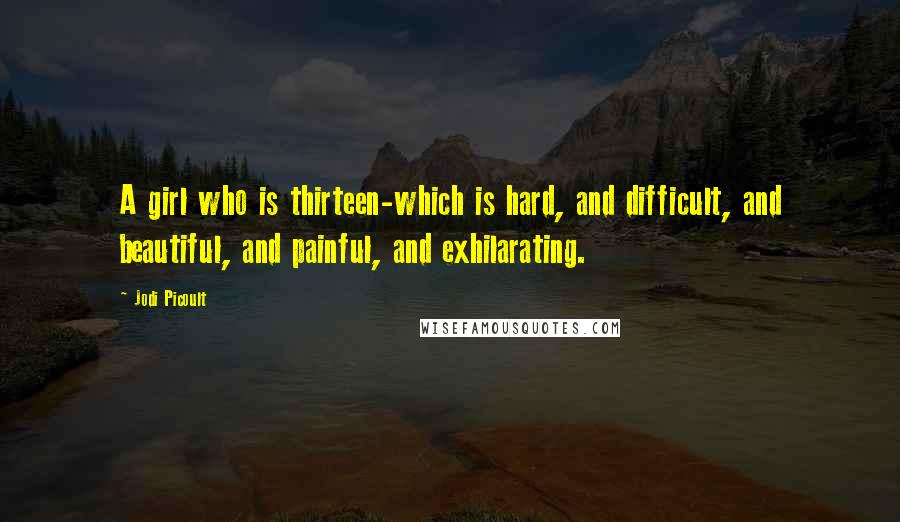 Jodi Picoult Quotes: A girl who is thirteen-which is hard, and difficult, and beautiful, and painful, and exhilarating.