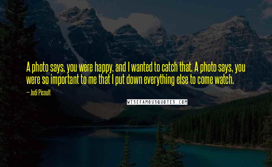 Jodi Picoult Quotes: A photo says, you were happy, and I wanted to catch that. A photo says, you were so important to me that I put down everything else to come watch.