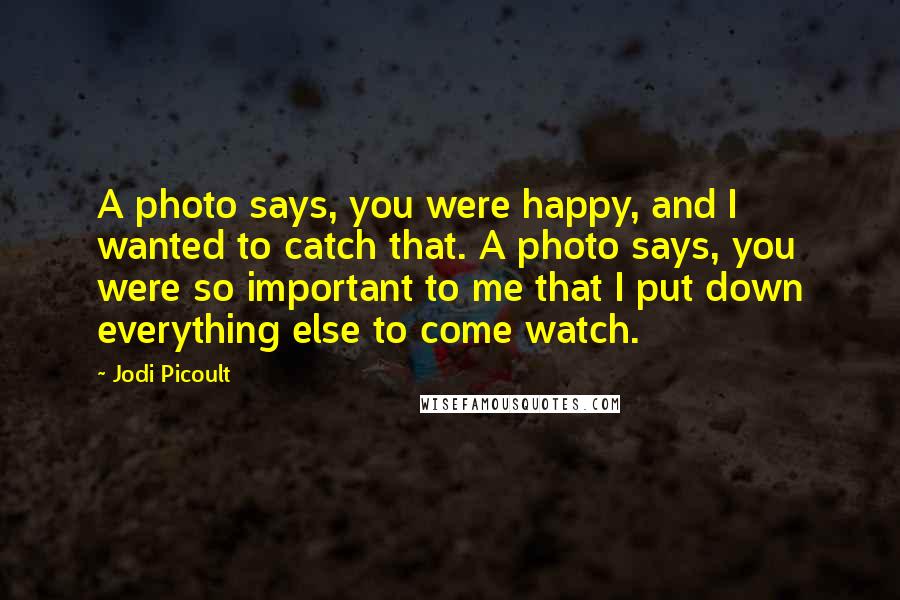 Jodi Picoult Quotes: A photo says, you were happy, and I wanted to catch that. A photo says, you were so important to me that I put down everything else to come watch.