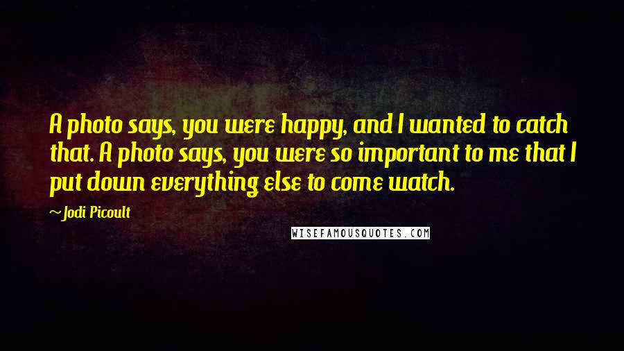 Jodi Picoult Quotes: A photo says, you were happy, and I wanted to catch that. A photo says, you were so important to me that I put down everything else to come watch.