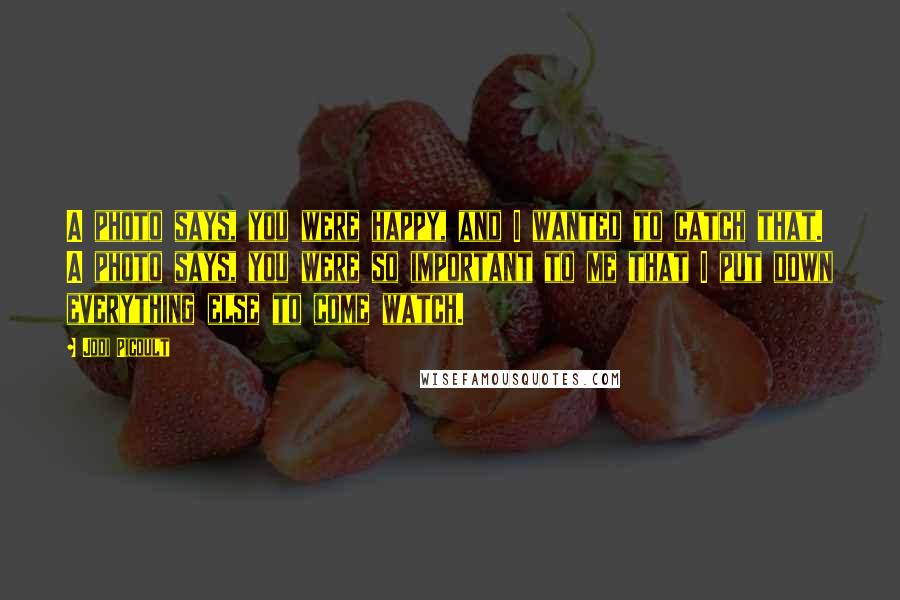 Jodi Picoult Quotes: A photo says, you were happy, and I wanted to catch that. A photo says, you were so important to me that I put down everything else to come watch.