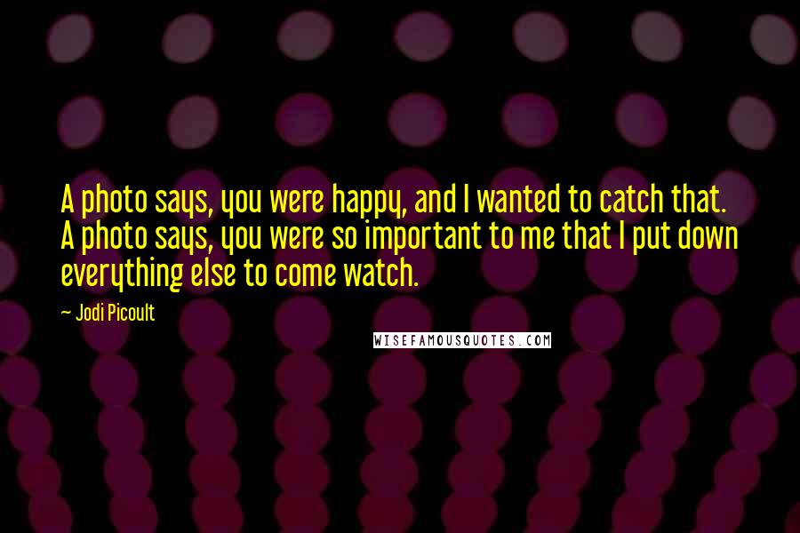 Jodi Picoult Quotes: A photo says, you were happy, and I wanted to catch that. A photo says, you were so important to me that I put down everything else to come watch.