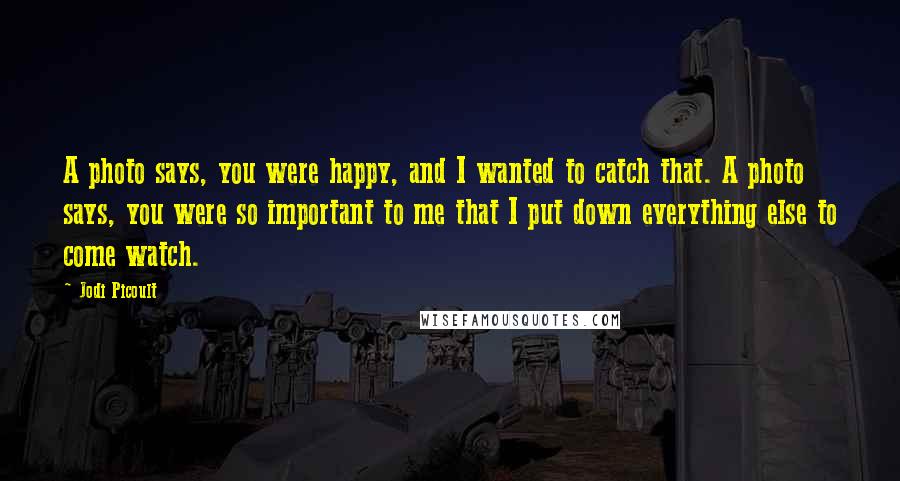 Jodi Picoult Quotes: A photo says, you were happy, and I wanted to catch that. A photo says, you were so important to me that I put down everything else to come watch.