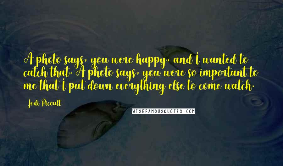 Jodi Picoult Quotes: A photo says, you were happy, and I wanted to catch that. A photo says, you were so important to me that I put down everything else to come watch.