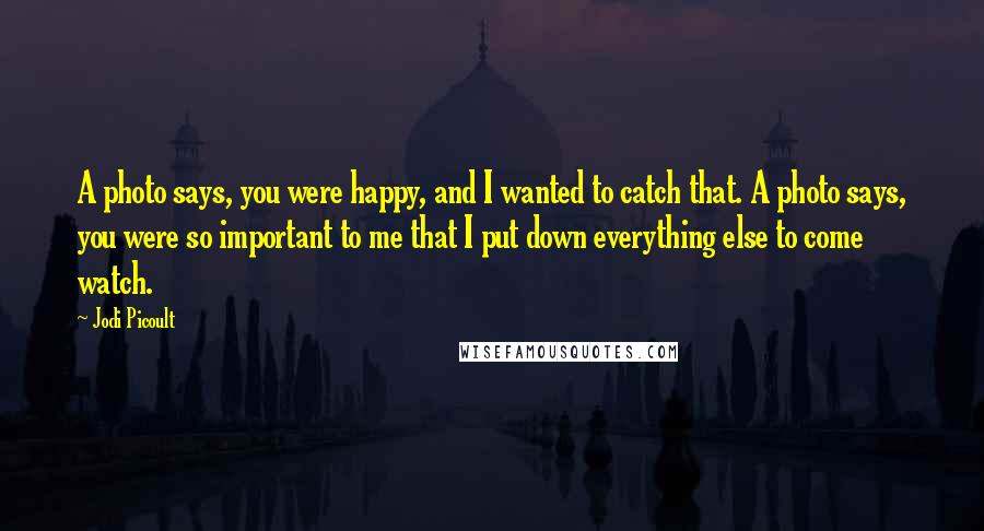 Jodi Picoult Quotes: A photo says, you were happy, and I wanted to catch that. A photo says, you were so important to me that I put down everything else to come watch.