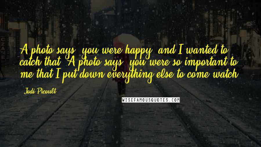 Jodi Picoult Quotes: A photo says, you were happy, and I wanted to catch that. A photo says, you were so important to me that I put down everything else to come watch.