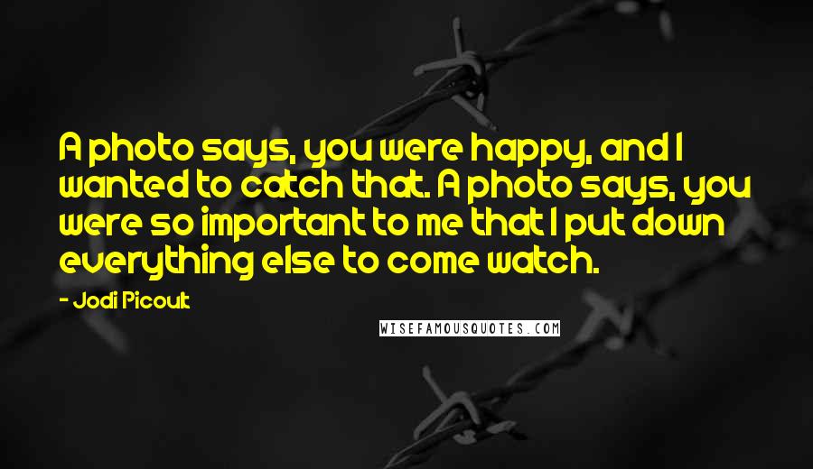 Jodi Picoult Quotes: A photo says, you were happy, and I wanted to catch that. A photo says, you were so important to me that I put down everything else to come watch.