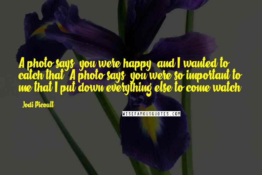 Jodi Picoult Quotes: A photo says, you were happy, and I wanted to catch that. A photo says, you were so important to me that I put down everything else to come watch.