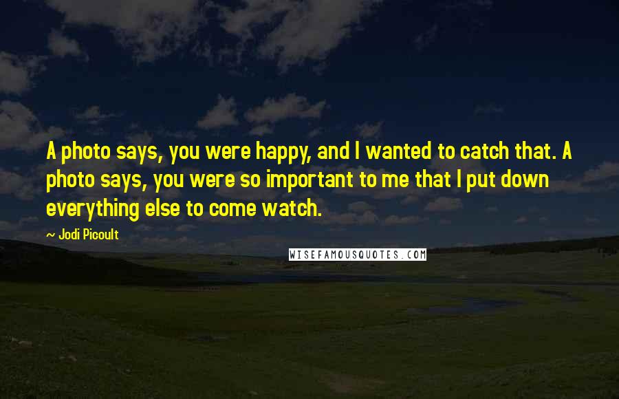 Jodi Picoult Quotes: A photo says, you were happy, and I wanted to catch that. A photo says, you were so important to me that I put down everything else to come watch.