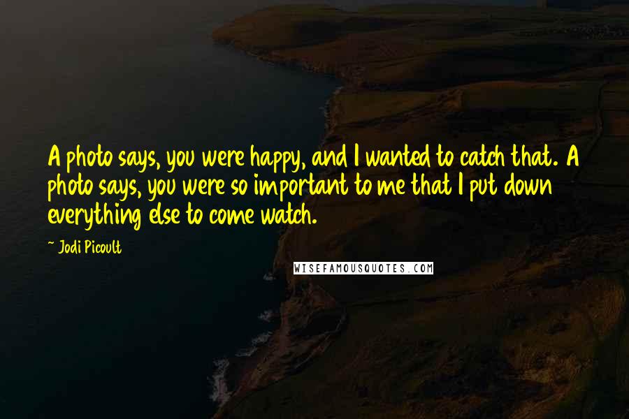 Jodi Picoult Quotes: A photo says, you were happy, and I wanted to catch that. A photo says, you were so important to me that I put down everything else to come watch.