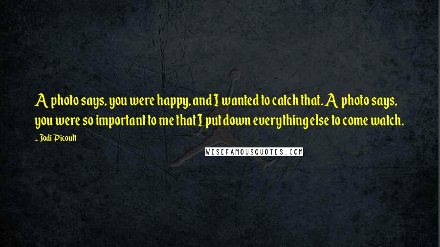 Jodi Picoult Quotes: A photo says, you were happy, and I wanted to catch that. A photo says, you were so important to me that I put down everything else to come watch.