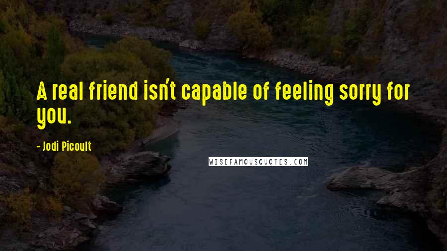 Jodi Picoult Quotes: A real friend isn't capable of feeling sorry for you.