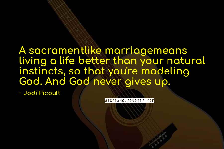 Jodi Picoult Quotes: A sacramentlike marriagemeans living a life better than your natural instincts, so that you're modeling God. And God never gives up.