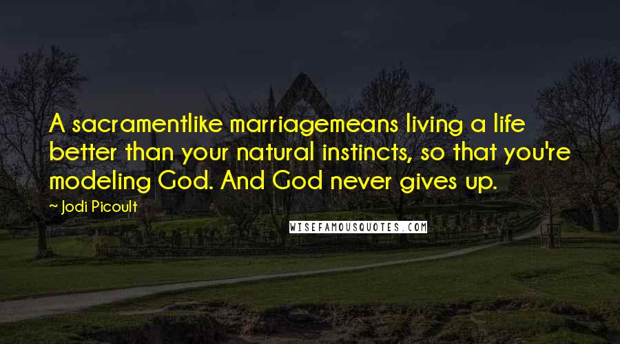 Jodi Picoult Quotes: A sacramentlike marriagemeans living a life better than your natural instincts, so that you're modeling God. And God never gives up.