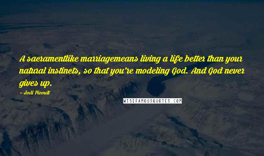 Jodi Picoult Quotes: A sacramentlike marriagemeans living a life better than your natural instincts, so that you're modeling God. And God never gives up.