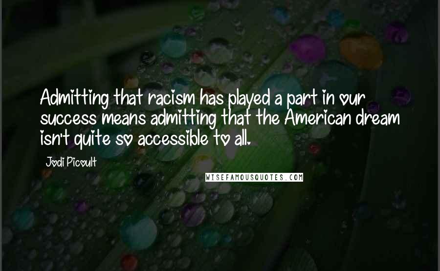 Jodi Picoult Quotes: Admitting that racism has played a part in our success means admitting that the American dream isn't quite so accessible to all.
