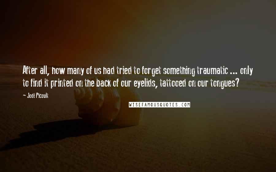 Jodi Picoult Quotes: After all, how many of us had tried to forget something traumatic ... only to find it printed on the back of our eyelids, tattooed on our tongues?