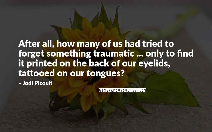 Jodi Picoult Quotes: After all, how many of us had tried to forget something traumatic ... only to find it printed on the back of our eyelids, tattooed on our tongues?