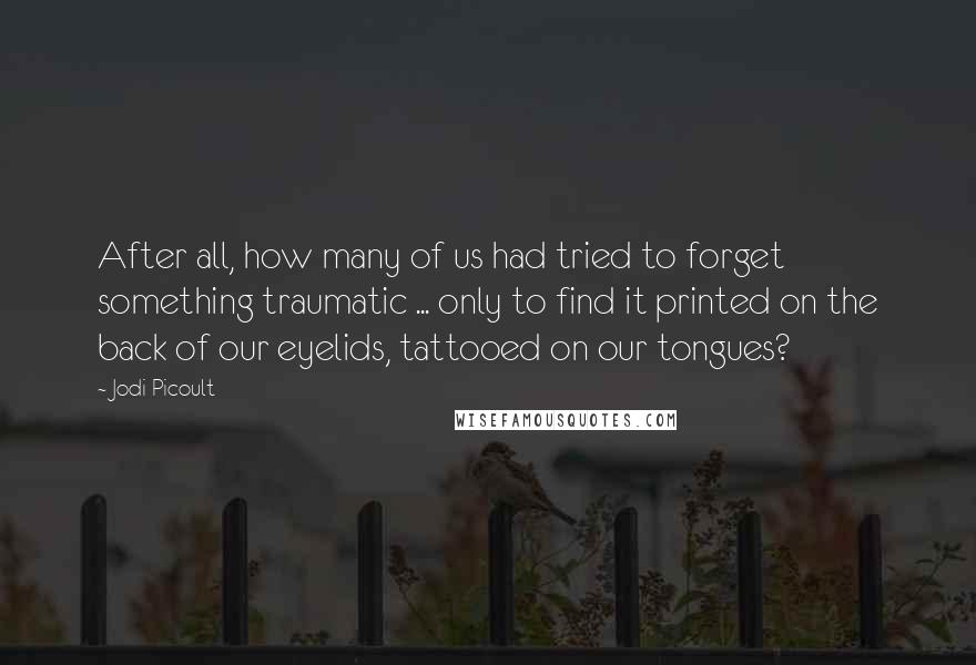Jodi Picoult Quotes: After all, how many of us had tried to forget something traumatic ... only to find it printed on the back of our eyelids, tattooed on our tongues?