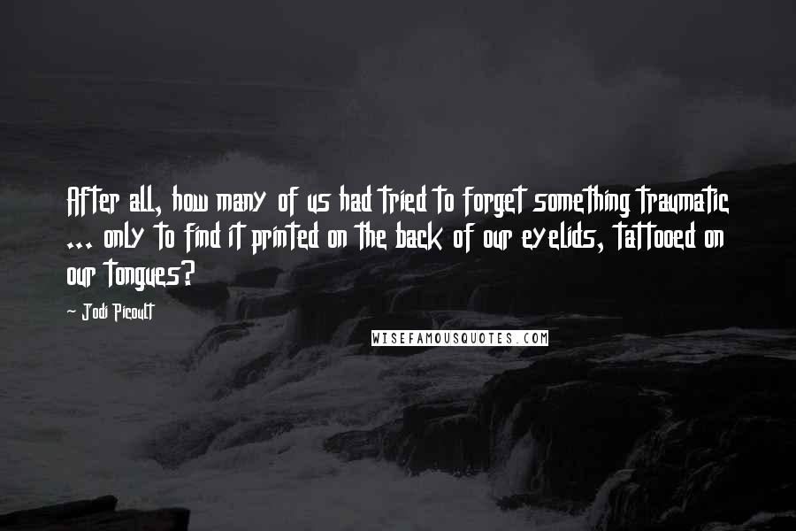 Jodi Picoult Quotes: After all, how many of us had tried to forget something traumatic ... only to find it printed on the back of our eyelids, tattooed on our tongues?