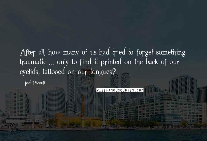 Jodi Picoult Quotes: After all, how many of us had tried to forget something traumatic ... only to find it printed on the back of our eyelids, tattooed on our tongues?