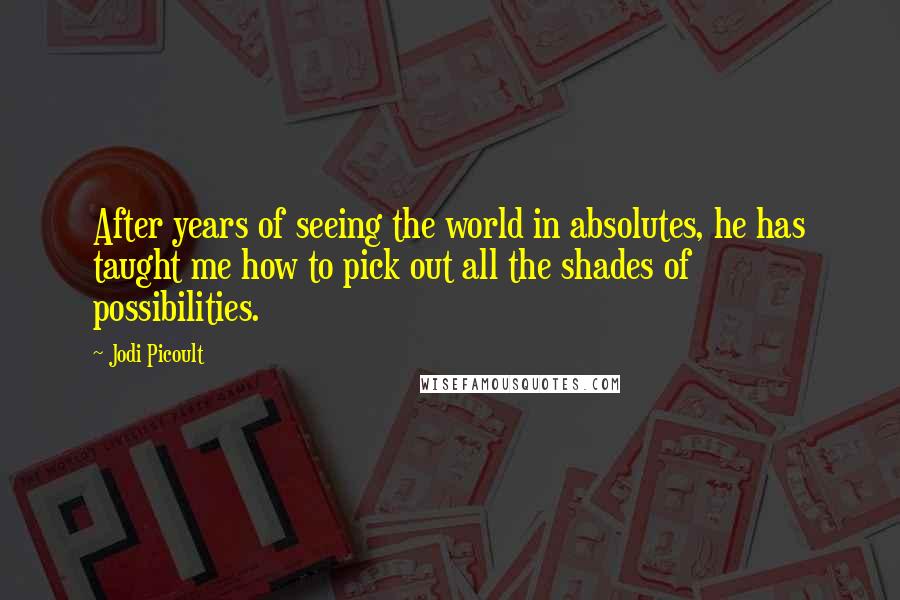 Jodi Picoult Quotes: After years of seeing the world in absolutes, he has taught me how to pick out all the shades of possibilities.