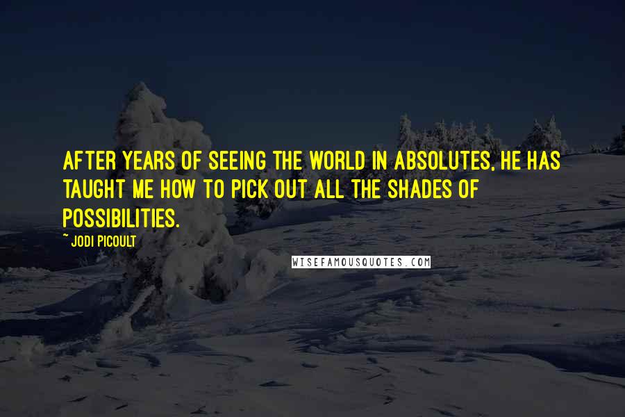 Jodi Picoult Quotes: After years of seeing the world in absolutes, he has taught me how to pick out all the shades of possibilities.