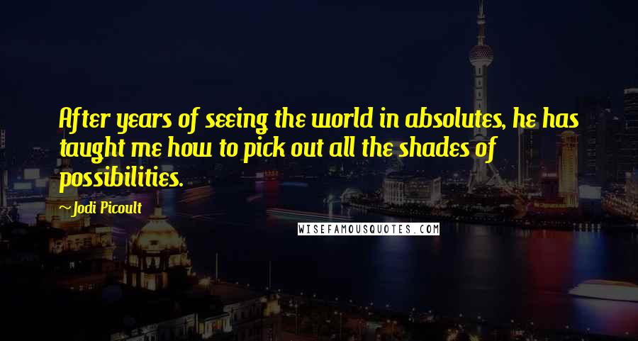 Jodi Picoult Quotes: After years of seeing the world in absolutes, he has taught me how to pick out all the shades of possibilities.