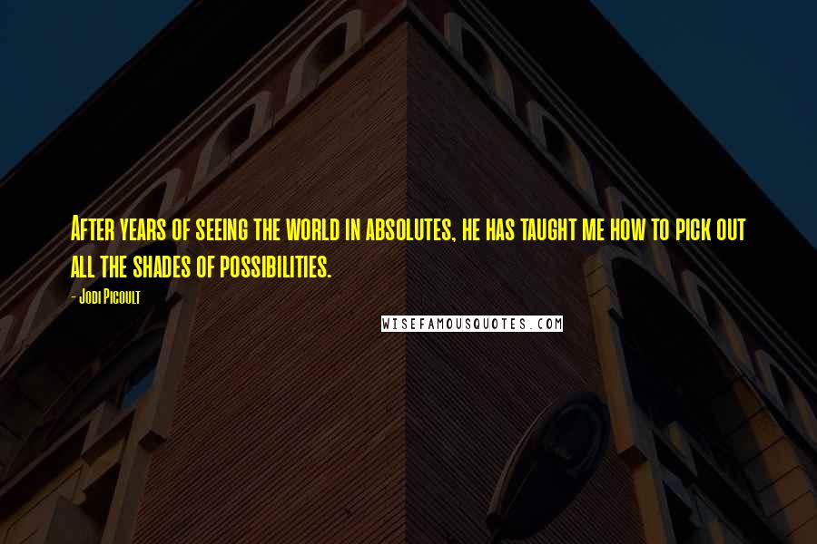 Jodi Picoult Quotes: After years of seeing the world in absolutes, he has taught me how to pick out all the shades of possibilities.