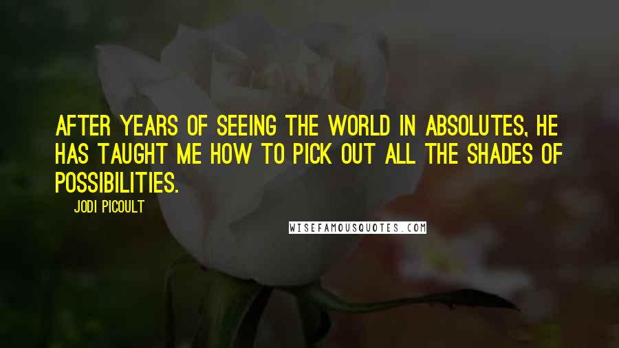 Jodi Picoult Quotes: After years of seeing the world in absolutes, he has taught me how to pick out all the shades of possibilities.
